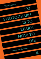 To Photograph Is to Learn How to Die: An Essay with Digressions by Tim Carpenter