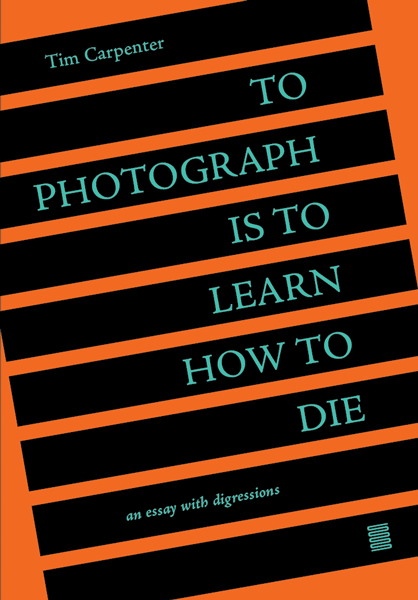 To Photograph Is to Learn How to Die: An Essay with Digressions by Tim Carpenter